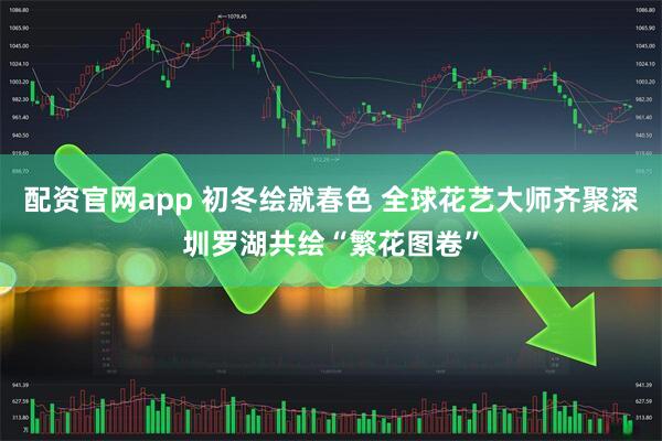 配资官网app 初冬绘就春色 全球花艺大师齐聚深圳罗湖共绘“繁花图卷”