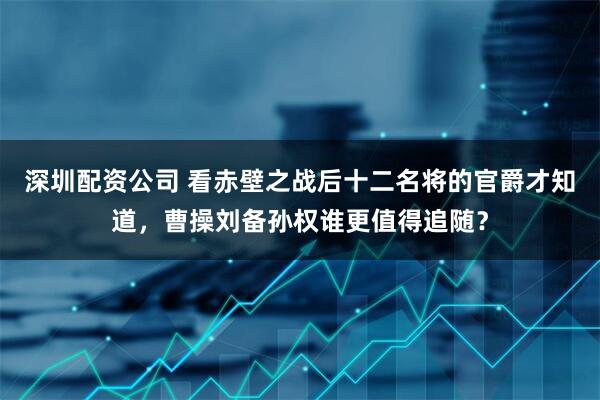 深圳配资公司 看赤壁之战后十二名将的官爵才知道，曹操刘备孙权谁更值得追随？
