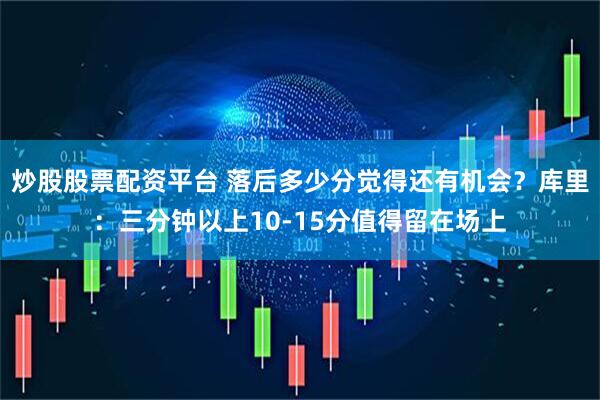 炒股股票配资平台 落后多少分觉得还有机会？库里：三分钟以上10-15分值得留在场上