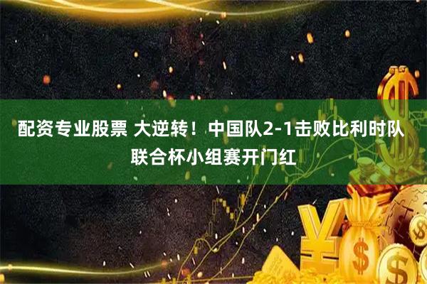 配资专业股票 大逆转！中国队2-1击败比利时队 联合杯小组赛开门红
