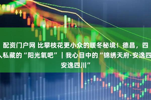 配资门户网 比攀枝花更小众的暖冬秘境！德昌，四川人私藏的“阳光氧吧”｜我心目中的“锦绣天府·安逸四川”