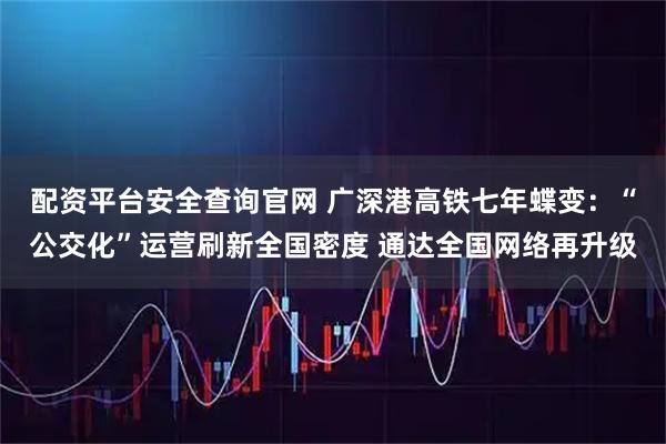 配资平台安全查询官网 广深港高铁七年蝶变：“公交化”运营刷新全国密度 通达全国网络再升级