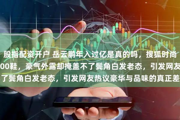 股指配资开户 岳云鹏年入过亿是真的吗，搜狐时尚盛典穿3万LV夹克踩8400鞋，豪气外露却掩盖不了鬓角白发老态，引发网友热议豪华与品味的真正差距