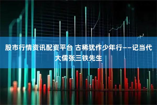 股市行情资讯配资平台 古稀犹作少年行——记当代大儒张三铁先生