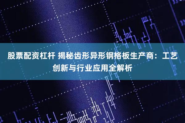 股票配资杠杆 揭秘齿形异形钢格板生产商：工艺创新与行业应用全解析