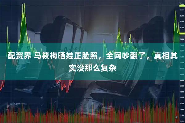 配资界 马筱梅晒娃正脸照，全网吵翻了，真相其实没那么复杂
