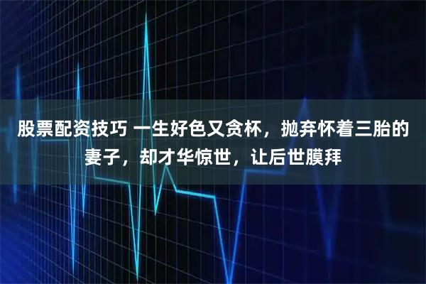 股票配资技巧 一生好色又贪杯，抛弃怀着三胎的妻子，却才华惊世，让后世膜拜