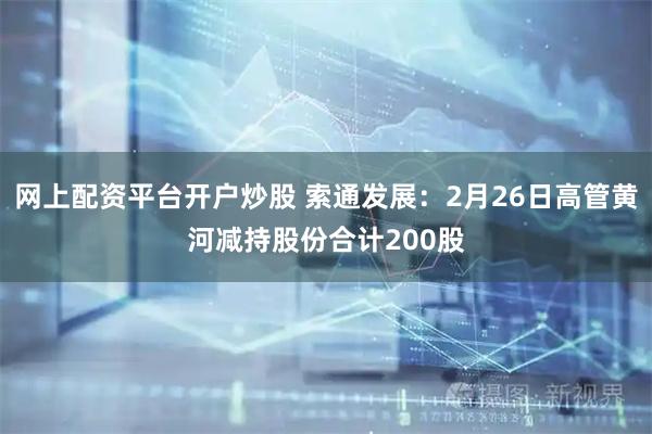 网上配资平台开户炒股 索通发展：2月26日高管黄河减持股份合计200股