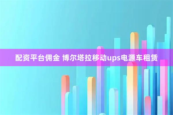 配资平台佣金 博尔塔拉移动ups电源车租赁