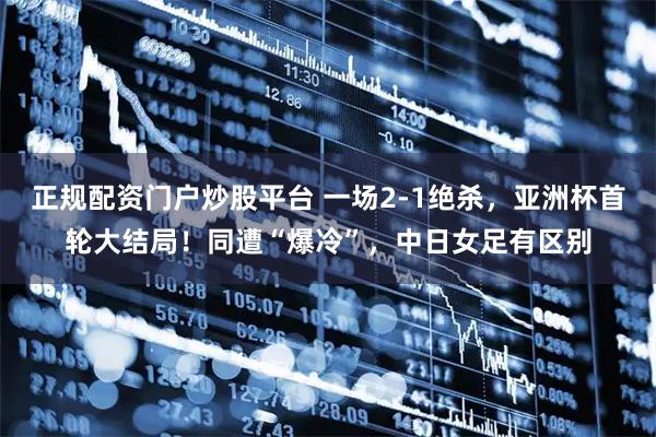 正规配资门户炒股平台 一场2-1绝杀，亚洲杯首轮大结局！同遭“爆冷”，中日女足有区别