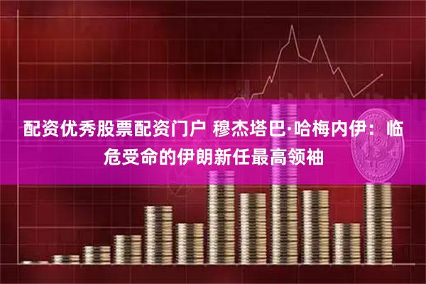 配资优秀股票配资门户 穆杰塔巴·哈梅内伊：临危受命的伊朗新任最高领袖