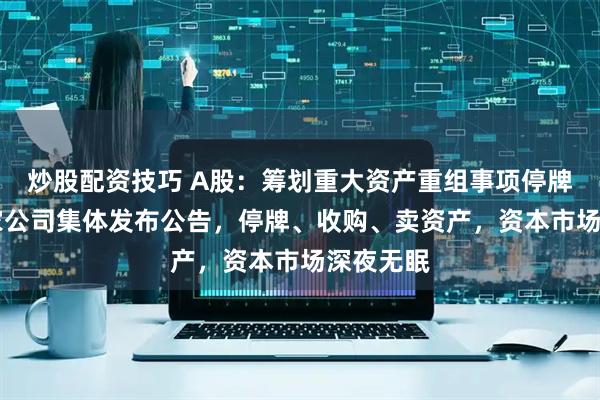 炒股配资技巧 A股：筹划重大资产重组事项停牌等，15家公司集体发布公告，停牌、收购、卖资产，资本市场深夜无眠