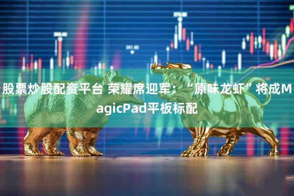 股票炒股配资平台 荣耀席迎军：“原味龙虾”将成MagicPad平板标配