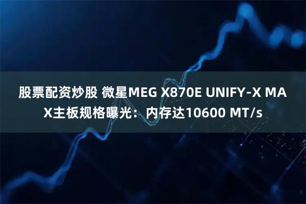 股票配资炒股 微星MEG X870E UNIFY-X MAX主板规格曝光：内存达10600 MT/s