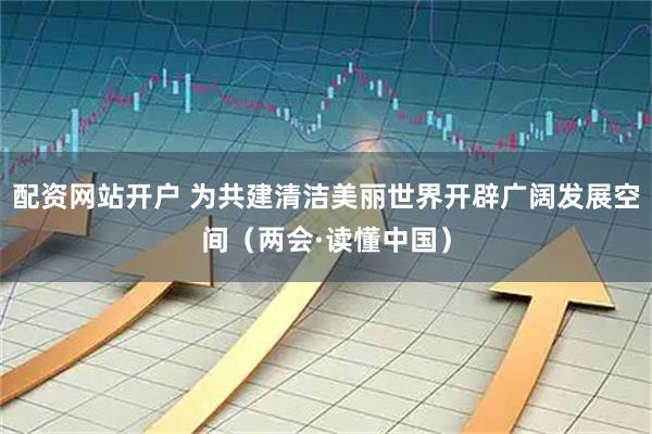 配资网站开户 为共建清洁美丽世界开辟广阔发展空间（两会·读懂中国）