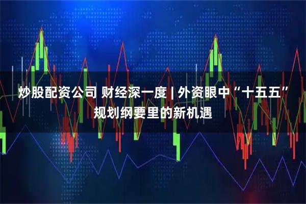 炒股配资公司 财经深一度 | 外资眼中“十五五”规划纲要里的新机遇