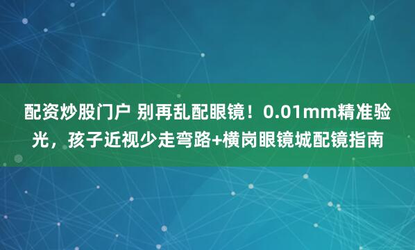 配资炒股门户 别再乱配眼镜！0.01mm精准验光，孩子近视少走弯路+横岗眼镜城配镜指南