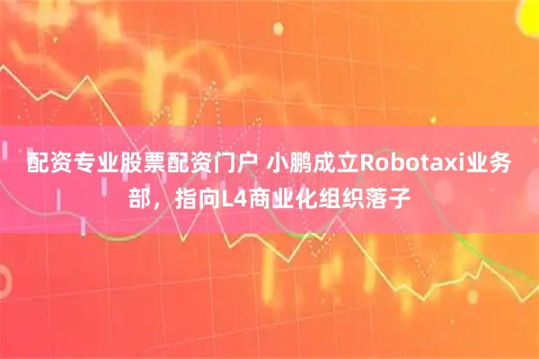 配资专业股票配资门户 小鹏成立Robotaxi业务部，指向L4商业化组织落子