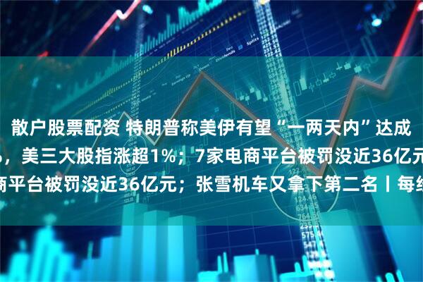 散户股票配资 特朗普称美伊有望“一两天内”达成协议；国际油价跌超7%，美三大股指涨超1%；7家电商平台被罚没近36亿元；张雪机车又拿下第二名丨每经早参