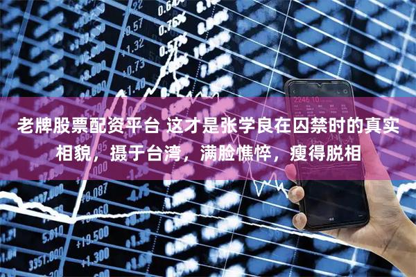 老牌股票配资平台 这才是张学良在囚禁时的真实相貌，摄于台湾，满脸憔悴，瘦得脱相