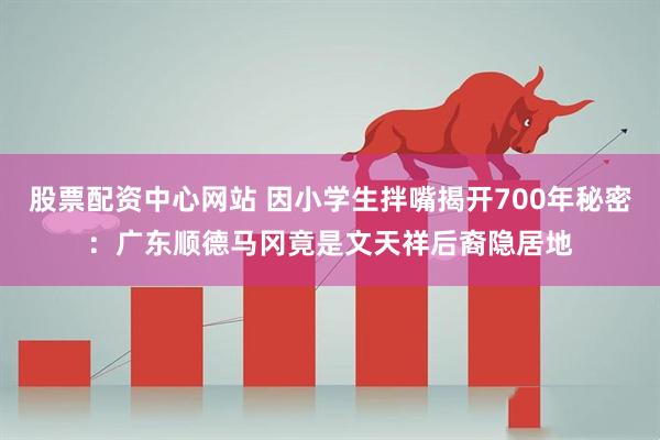 股票配资中心网站 因小学生拌嘴揭开700年秘密：广东顺德马冈竟是文天祥后裔隐居地