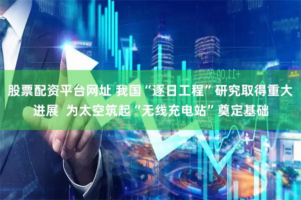 股票配资平台网址 我国“逐日工程”研究取得重大进展  为太空筑起“无线充电站”奠定基础