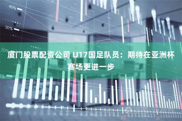 厦门股票配资公司 U17国足队员：期待在亚洲杯赛场更进一步