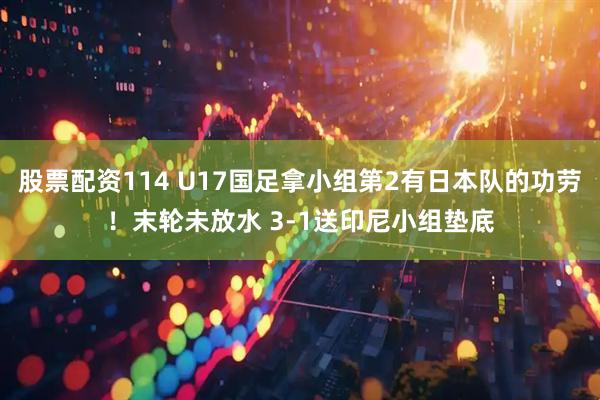 股票配资114 U17国足拿小组第2有日本队的功劳！末轮未放水 3-1送印尼小组垫底