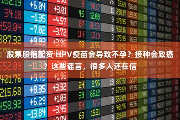 股票股指配资 HPV疫苗会导致不孕？接种会致癌？这些谣言，很多人还在信