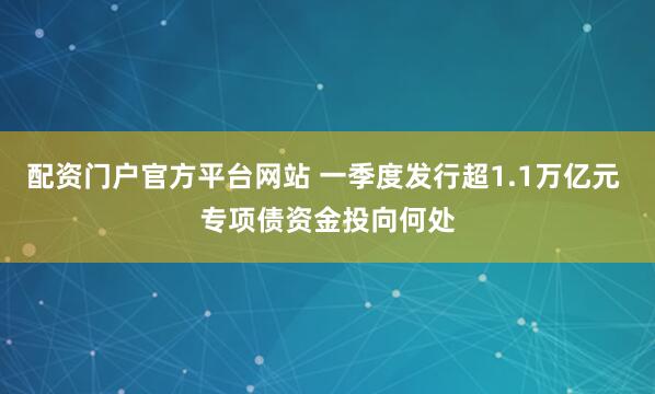 配资门户官方平台网站 一季度发行超1.1万亿元 专项债资金投向何处