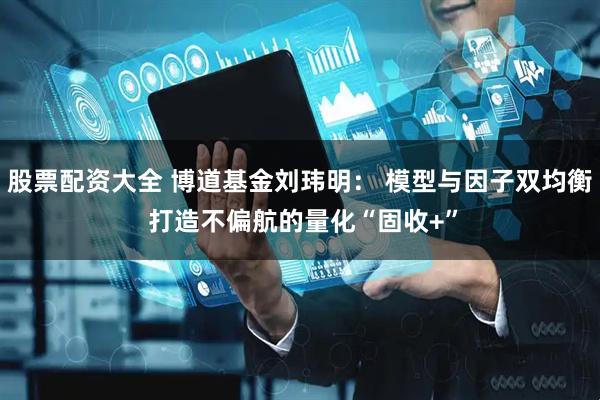 股票配资大全 博道基金刘玮明： 模型与因子双均衡 打造不偏航的量化“固收+”