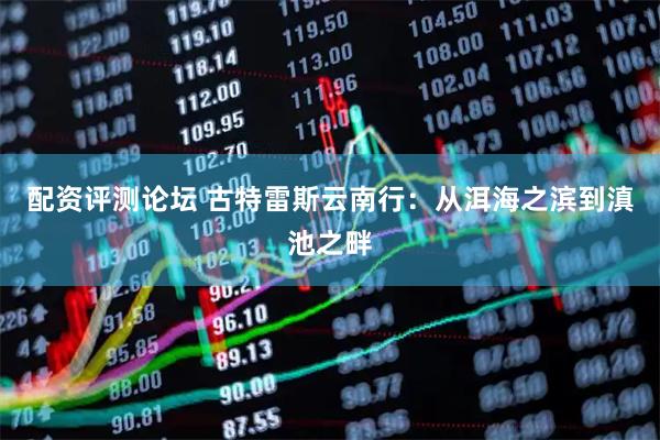 配资评测论坛 古特雷斯云南行：从洱海之滨到滇池之畔