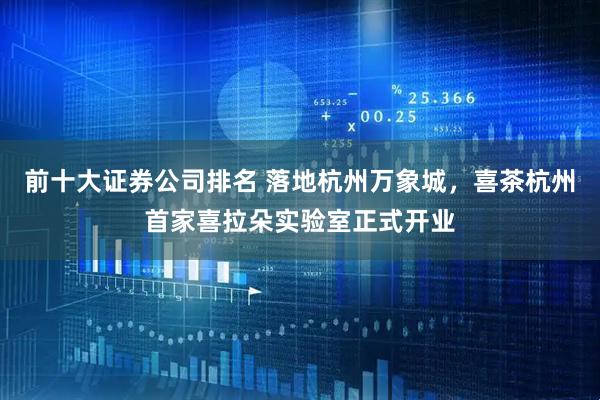 前十大证券公司排名 落地杭州万象城，喜茶杭州首家喜拉朵实验室正式开业
