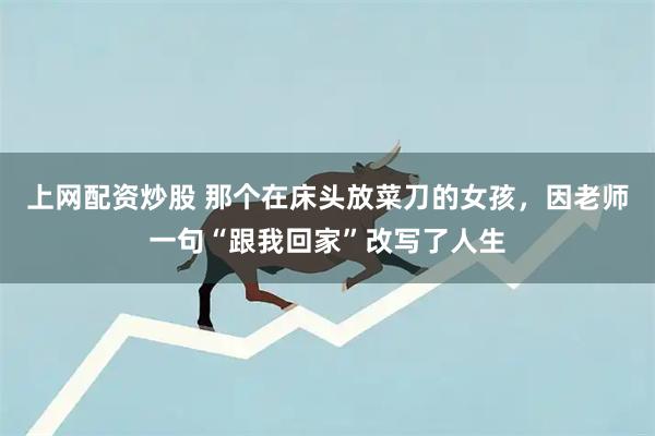 上网配资炒股 那个在床头放菜刀的女孩，因老师一句“跟我回家”改写了人生